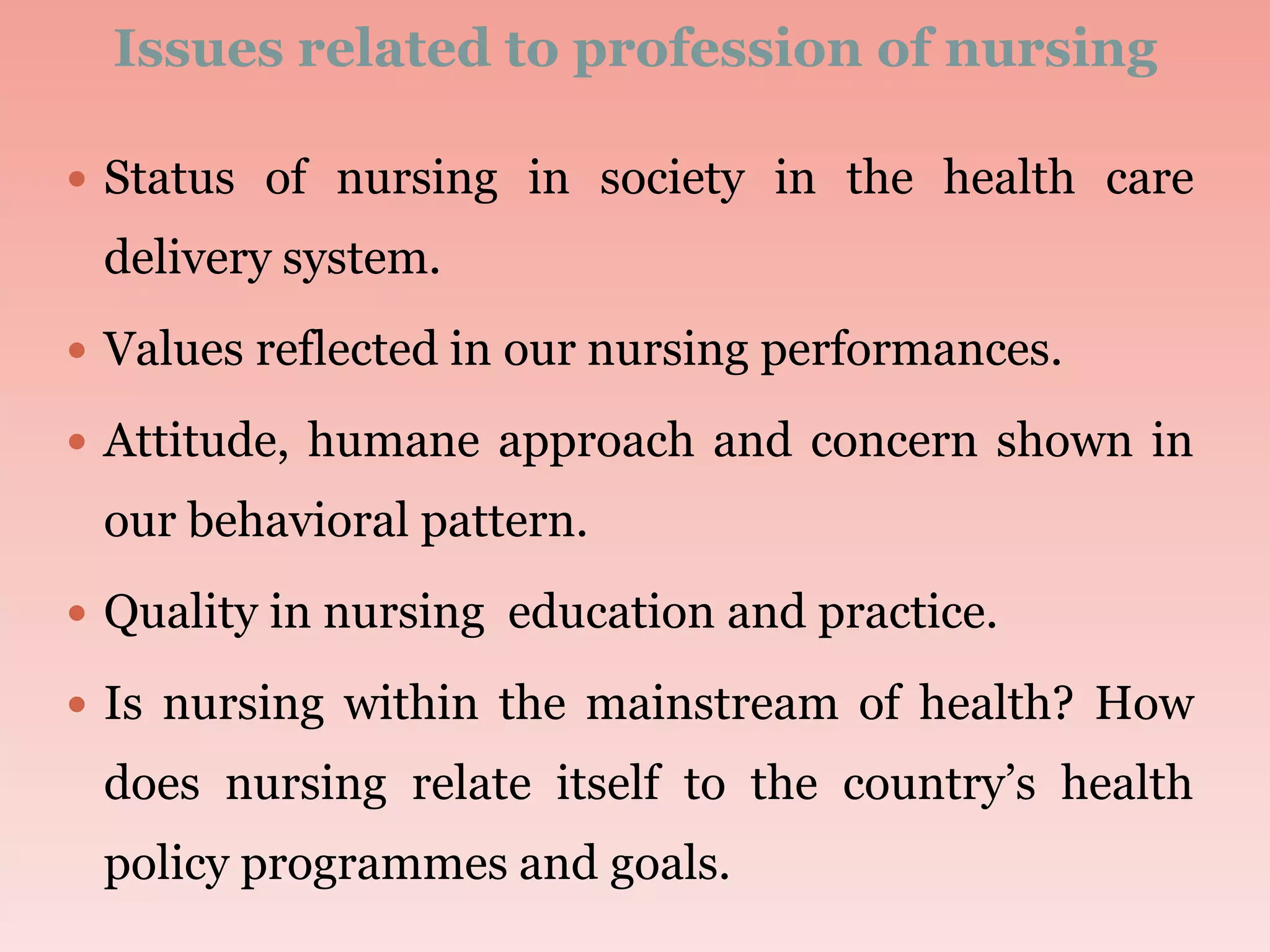 Issues related to profession of nursing
 Status of nursing in society in the health care
delivery system.
 Values reflected in our nursing performances.
 Attitude, humane approach and concern shown in
our behavioral pattern.
 Quality in nursing education and practice.
 Is nursing within the mainstream of health? How
does nursing relate itself to the country’s health
policy programmes and goals.
 