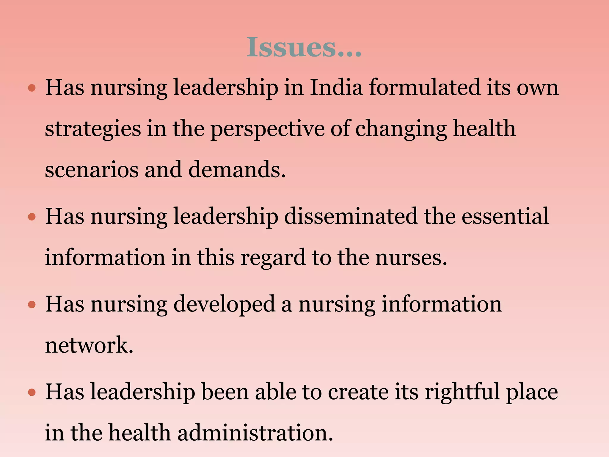 Issues…
 Has nursing leadership in India formulated its own
strategies in the perspective of changing health
scenarios and demands.
 Has nursing leadership disseminated the essential
information in this regard to the nurses.
 Has nursing developed a nursing information
network.
 Has leadership been able to create its rightful place
in the health administration.
 