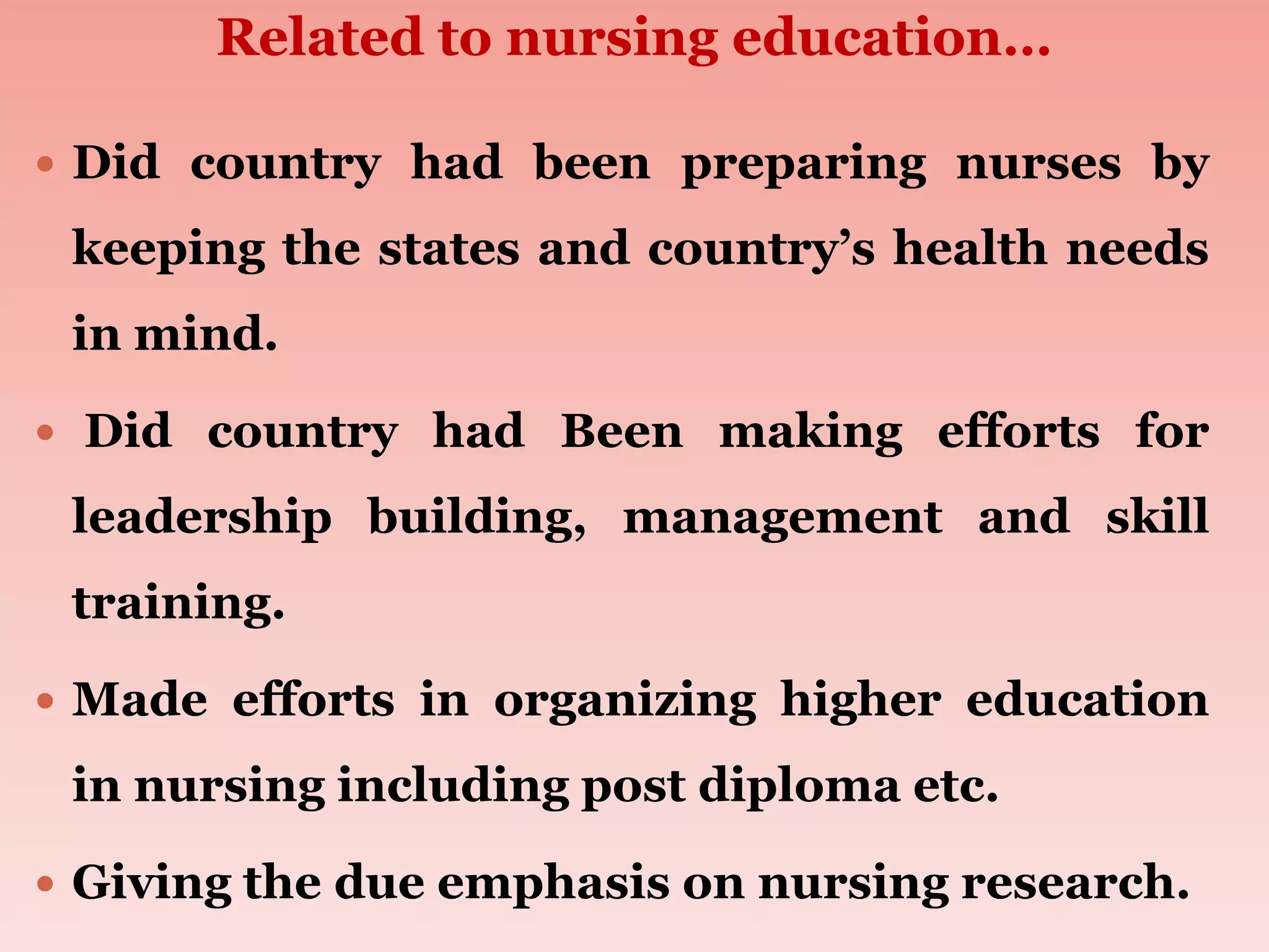 Related to nursing education…
 Did country had been preparing nurses by
keeping the states and country’s health needs
in mind.
 Did country had Been making efforts for
leadership building, management and skill
training.
 Made efforts in organizing higher education
in nursing including post diploma etc.
 Giving the due emphasis on nursing research.
 