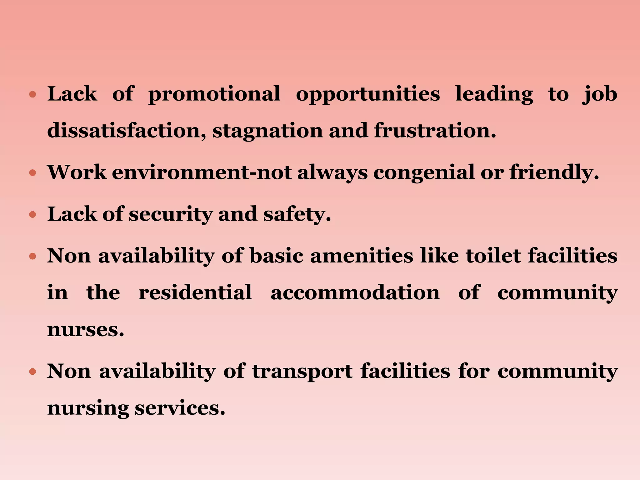  Lack of promotional opportunities leading to job
dissatisfaction, stagnation and frustration.
 Work environment-not always congenial or friendly.
 Lack of security and safety.
 Non availability of basic amenities like toilet facilities
in the residential accommodation of community
nurses.
 Non availability of transport facilities for community
nursing services.
 