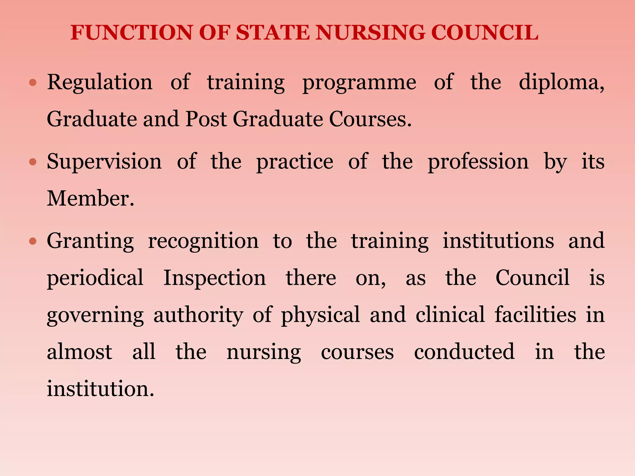  Regulation of training programme of the diploma,
Graduate and Post Graduate Courses.
 Supervision of the practice of the profession by its
Member.
 Granting recognition to the training institutions and
periodical Inspection there on, as the Council is
governing authority of physical and clinical facilities in
almost all the nursing courses conducted in the
institution.
FUNCTION OF STATE NURSING COUNCIL
 