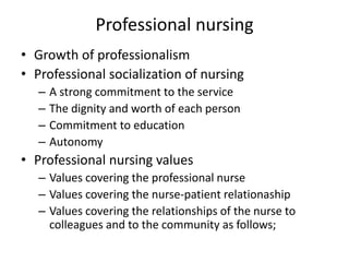 Professional nursing
• Growth of professionalism
• Professional socialization of nursing
– A strong commitment to the service
– The dignity and worth of each person
– Commitment to education
– Autonomy
• Professional nursing values
– Values covering the professional nurse
– Values covering the nurse-patient relationaship
– Values covering the relationships of the nurse to
colleagues and to the community as follows;
 