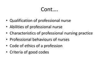 Cont….
• Qualification of professional nurse
• Abilities of professional nurse
• Characteristics of professional nursing practice
• Professional behaviours of nurses
• Code of ethics of a profession
• Criteria of good codes
 