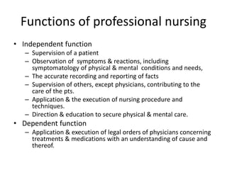 Functions of professional nursing
• Independent function
– Supervision of a patient
– Observation of symptoms & reactions, including
symptomatology of physical & mental conditions and needs,
– The accurate recording and reporting of facts
– Supervision of others, except physicians, contributing to the
care of the pts.
– Application & the execution of nursing procedure and
techniques.
– Direction & education to secure physical & mental care.
• Dependent function
– Application & execution of legal orders of physicians concerning
treatments & medications with an understanding of cause and
thereof.
 
