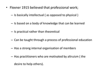 • Flexner 1915 believed that professional work;
– Is basically intellectual ( as opposed to physical )
– Is based on a body of knowledge that can be learned
– Is practical rather than theoretical
– Can be taught through a process of professional education
– Has a strong internal organisation of members
– Has practitioners who are motivated by altruism ( the
desire to help others).
 