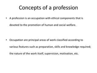 Concepts of a profession
• A profession is an occupation with ethical components that is
devoted to the promotion of human and social welfare.
• Occupation are principal areas of work classified according to
various features such as preparation, skills and knowledge required;
the nature of the work itself, supervision, motivation, etc.
 