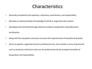 Characteristics
• Generally considered to be expertise, autonomy, commitment, and responsibility.
• Mandate an advanced body of knowledge & skill & an organised value system,
• developed and trasmitted through extensive academic preparation and professional
socialisation,
• along with the occupation structures to assure the required level of education & practice.
• Some occupation, organised around a professional core, also include an array of personnel,
such as assistants, technicians who are not professionals by the accepted standards of
preparation and responsibility.
 
