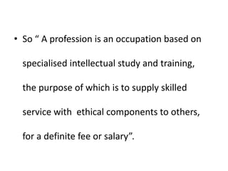 • So “ A profession is an occupation based on
specialised intellectual study and training,
the purpose of which is to supply skilled
service with ethical components to others,
for a definite fee or salary”.
 