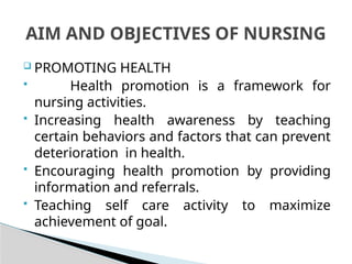  PROMOTING HEALTH
 Health promotion is a framework for
nursing activities.
 Increasing health awareness by teaching
certain behaviors and factors that can prevent
deterioration in health.
 Encouraging health promotion by providing
information and referrals.
 Teaching self care activity to maximize
achievement of goal.
AIM AND OBJECTIVES OF NURSING
 