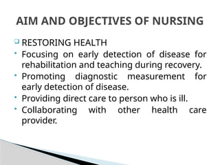  RESTORING HEALTH
 Focusing on early detection of disease for
rehabilitation and teaching during recovery.
 Promoting diagnostic measurement for
early detection of disease.
 Providing direct care to person who is ill.
 Collaborating with other health care
provider.
AIM AND OBJECTIVES OF NURSING
 