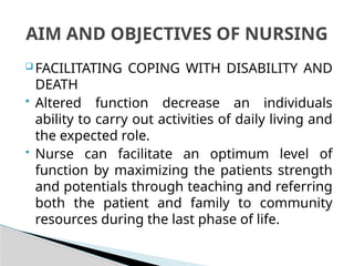  FACILITATING COPING WITH DISABILITY AND
DEATH
 Altered function decrease an individuals
ability to carry out activities of daily living and
the expected role.
 Nurse can facilitate an optimum level of
function by maximizing the patients strength
and potentials through teaching and referring
both the patient and family to community
resources during the last phase of life.
AIM AND OBJECTIVES OF NURSING
 