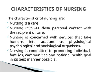 The characteristics of nursing are;
 Nursing is a care
 Nursing involves close personal contact with
the recipient of care.
 Nursing is concerned with services that take
humans into account as physiological
psychological and sociological organisms.
 Nursing is committed to promoting individual,
families, communities and national health goal
in its best manner possible.
CHARACTERISTICS OF NURSING
 