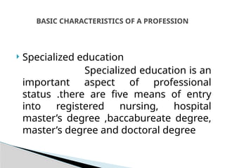  Specialized education
Specialized education is an
important aspect of professional
status .there are five means of entry
into registered nursing, hospital
master’s degree ,baccabureate degree,
master’s degree and doctoral degree
BASIC CHARACTERISTICS OF A PROFESSION
 
