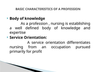  Body of knowledge
As a profession , nursing is establishing
a well defined body of knowledge and
expertise
 Service Orientation:
A service orientation differentiates
nursing from an occupation pursued
primarily for profit
BASIC CHARACTERISTICS OF A PROFESSION
 