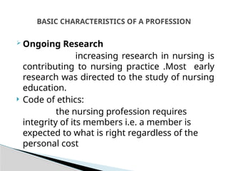  Ongoing Research
increasing research in nursing is
contributing to nursing practice .Most early
research was directed to the study of nursing
education.
 Code of ethics:
the nursing profession requires
integrity of its members i.e. a member is
expected to what is right regardless of the
personal cost
BASIC CHARACTERISTICS OF A PROFESSION
 