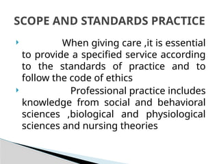  When giving care ,it is essential
to provide a specified service according
to the standards of practice and to
follow the code of ethics
 Professional practice includes
knowledge from social and behavioral
sciences ,biological and physiological
sciences and nursing theories
SCOPE AND STANDARDS PRACTICE
 