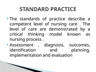  The standards of practice describe a
competent level of nursing care . The
level of care are demonstrated by a
critical thinking model known as
nursing process .
 Assessment , diagnosis, outcomes,
identification and planning,
implementation and evaluation
STANDARD PRACTICE
 