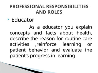  Educator
As a educator you explain
concepts and facts about health,
describe the reason for routine care
activities ,reinforce learning or
patient behavior and evaluate the
patient’s progress in learning
PROFESSIONAL RESPONSIBILITIES
AND ROLES
 