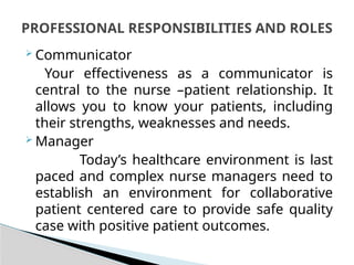  Communicator
Your effectiveness as a communicator is
central to the nurse –patient relationship. It
allows you to know your patients, including
their strengths, weaknesses and needs.
 Manager
Today’s healthcare environment is last
paced and complex nurse managers need to
establish an environment for collaborative
patient centered care to provide safe quality
case with positive patient outcomes.
PROFESSIONAL RESPONSIBILITIES AND ROLES
 