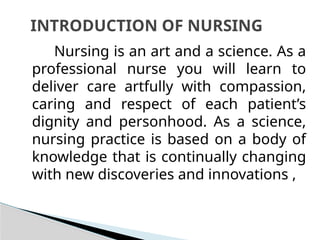 Nursing is an art and a science. As a
professional nurse you will learn to
deliver care artfully with compassion,
caring and respect of each patient’s
dignity and personhood. As a science,
nursing practice is based on a body of
knowledge that is continually changing
with new discoveries and innovations ,
INTRODUCTION OF NURSING
 