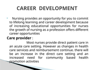  Nursing provides an opportunity for you to commit
to lifelong learning and career development because
of increasing educational opportunities for nurses
the growth of nursing as a profession offers different
career opportunities
Care provider :
Most nurses provide direct patient care in
an acute care setting. However as changes in health
care services and reimbursement continue. there will
be an increase in the direct care setting and an
increased need for community based health
promotion activities
CAREER DEVELOPMENT
 