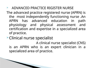  ADVANCED PRACTICE RIGISTER NURSE
The advanced practice registered nurse (APRN) is
the most independently functioning nurse .An
APRN has advanced education in path
physiology and physical assessment and
certification and expertise in a specialized area
of practice.
Clinical nurse specialist
A clinical nurse specialist (CNS)
is an APRN who is an expert clinician in a
specialized area of practice.
 