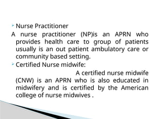  Nurse Practitioner
A nurse practitioner (NP)is an APRN who
provides health care to group of patients
usually is an out patient ambulatory care or
community based setting.
 Certified Nurse midwife:
A certified nurse midwife
(CNW) is an APRN who is also educated in
midwifery and is certified by the American
college of nurse midwives .
 