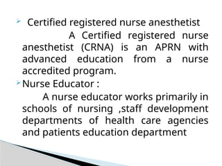  Certified registered nurse anesthetist
A Certified registered nurse
anesthetist (CRNA) is an APRN with
advanced education from a nurse
accredited program.
Nurse Educator :
A nurse educator works primarily in
schools of nursing ,staff development
departments of health care agencies
and patients education department
 