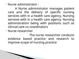  Nurse administrator :
A Nurse administrator manages patient
care and the delivery of specific nursing
services with in a health care agency. Nursing
services with in a health care agency. Nursing
administration being with positions such as
clinical care co coordinators
 Nurse researcher
The nurse researcher conducts
evidence based practice and research to
improve scope of nursing practice
 
