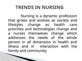 Nursing is a dynamic profession
that grows and evolves as society and
lifestyles change as health care
priorities and technologies change and
a nurses themselves change which
addresses the needs of the whole
person in all dimension in health and
illness and in interaction with the
family and community.
TRENDS IN NURSING
 