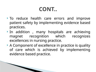  To reduce health care errors and improve
patient safety by implementing evidence based
practices.
 In addition , many hospitals are achieving
magnet recognition which recognizes
excellences in nursing practice.
 A Component of excellence in practice is quality
of care which is achieved by implementing
evidence based practice.
CONT..
 