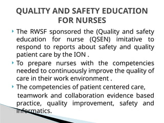  The RWSF sponsored the (Quality and safety
education for nurse (QSEN) imitative to
respond to reports about safety and quality
patient care by the ION .
 To prepare nurses with the competencies
needed to continuously improve the quality of
care in their work environment .
 The competencies of patient centered care,
teamwork and collaboration evidence based
practice, quality improvement, safety and
informatics.
QUALITY AND SAFETY EDUCATION
FOR NURSES
 