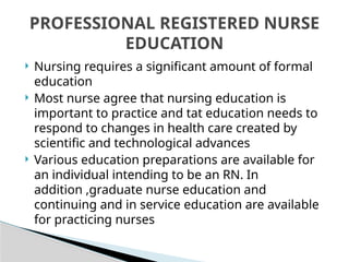  Nursing requires a significant amount of formal
education
 Most nurse agree that nursing education is
important to practice and tat education needs to
respond to changes in health care created by
scientific and technological advances
 Various education preparations are available for
an individual intending to be an RN. In
addition ,graduate nurse education and
continuing and in service education are available
for practicing nurses
PROFESSIONAL REGISTERED NURSE
EDUCATION
 