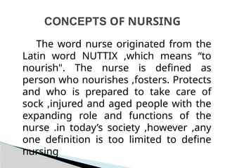 The word nurse originated from the
Latin word NUTTIX ,which means “to
nourish". The nurse is defined as
person who nourishes ,fosters. Protects
and who is prepared to take care of
sock ,injured and aged people with the
expanding role and functions of the
nurse .in today’s society ,however ,any
one definition is too limited to define
nursing
CONCEPTS OF NURSING
 