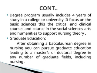  Degree program usually includes 4 years of
study in a college or university .It focus on the
basic sciences this the critical and clinical
courses and course in the social sciences arts
and humanities to support nursing theory .
 Graduate Education:
After obtaining a baccalaurean degree in
nursing you can pursue graduate education
leading to a master’s or doctoral degree in
any number of graduate fields, including
nursing .
CONT..
 