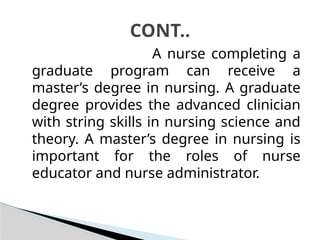 A nurse completing a
graduate program can receive a
master’s degree in nursing. A graduate
degree provides the advanced clinician
with string skills in nursing science and
theory. A master’s degree in nursing is
important for the roles of nurse
educator and nurse administrator.
CONT..
 