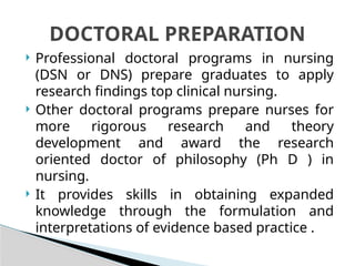  Professional doctoral programs in nursing
(DSN or DNS) prepare graduates to apply
research findings top clinical nursing.
 Other doctoral programs prepare nurses for
more rigorous research and theory
development and award the research
oriented doctor of philosophy (Ph D ) in
nursing.
 It provides skills in obtaining expanded
knowledge through the formulation and
interpretations of evidence based practice .
DOCTORAL PREPARATION
 