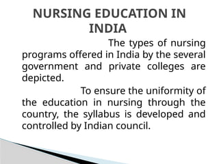 The types of nursing
programs offered in India by the several
government and private colleges are
depicted.
To ensure the uniformity of
the education in nursing through the
country, the syllabus is developed and
controlled by Indian council.
NURSING EDUCATION IN
INDIA
 