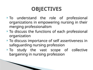  To understand the role of professional
organizations in empowering nursing in their
merging professionalism
 To discuss the functions of each professional
organization
 To discuss importance of self assertiveness in
safeguarding nursing profession
 To study the vast scope of collective
bargaining in nursing profession
OBJECTIVES
 