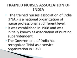  The trained nurses association of India
(TNAI) is a national organization of
nurse professional at different level.
 It was established in 1908 and was
initially known as association of nursing
superintendent.
 The Government of India has
recognized TNAI as a service
organization in 1950.
TRAINED NURSES ASSOCIATION OF
INDIA
 