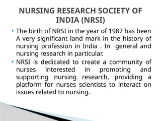 The birth of NRSI in the year of 1987 has been
A very significant land mark in the history of
nursing profession in India . In general and
nursing research in particular.
 NRSI is dedicated to create a community of
nurses interested in promoting and
supporting nursing research, providing a
platform for nurses scientists to interact on
issues related to nursing.
NURSING RESEARCH SOCIETY OF
INDIA (NRSI)
 