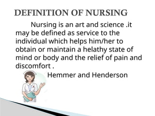 Nursing is an art and science .it
may be defined as service to the
individual which helps him/her to
obtain or maintain a helathy state of
mind or body and the relief of pain and
discomfort .
-Hemmer and Henderson
DEFINITION OF NURSING
 