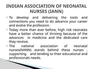  To develop and delivering the tools and
connections you need to do advance your career
and evolve the profession.
 Today more than ever before, high risk neonates
have a better chance of thriving because of the
advances in medicine and the dedicated care
they receive.
 The national association of neonatal
nurses(NANN) stands behind these nurses ,
supporting and tending to their educational and
professionals needs.
INDIAN ASSOCIATION OF NEONATAL
NURSES (IANN)
 