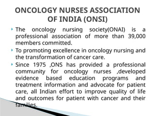  The oncology nursing society(ONAI) is a
professional association of more than 39,000
members committed.
 To promoting excellence in oncology nursing and
the transformation of cancer care.
 Since 1975 ,ONS has provided a professional
community for oncology nurses ,developed
evidence based education programs and
treatment information and advocate for patient
care, all Indian effort to improve quality of life
and outcomes for patient with cancer and their
families.
ONCOLOGY NURSES ASSOCIATION
OF INDIA (ONSI)
 