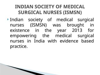  Indian society of medical surgical
nurses (ISMSN) was brought in
existence in the year 2013 for
empowering the medical surgical
nurses in India with evidence based
practice.
INDIAN SOCIETY OF MEDICAL
SURGICAL NURSES (ISMSN)
 