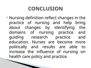  Nursing definition reflect changes in the
practice of nursing and help bring
about changes by identifying the
domains of nursing practice and
guiding research practice and
education. Nurses are become more
politically and results are able to
increase the influence of nursing on
health care policy and practice.
CONCLUSION
 