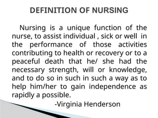 Nursing is a unique function of the
nurse, to assist individual , sick or well in
the performance of those activities
contributing to health or recovery or to a
peaceful death that he/ she had the
necessary strength, will or knowledge,
and to do so in such in such a way as to
help him/her to gain independence as
rapidly a possible.
-Virginia Henderson
DEFINITION OF NURSING
 