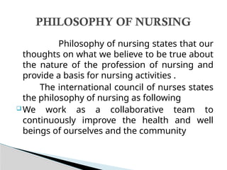 Philosophy of nursing states that our
thoughts on what we believe to be true about
the nature of the profession of nursing and
provide a basis for nursing activities .
The international council of nurses states
the philosophy of nursing as following
 We work as a collaborative team to
continuously improve the health and well
beings of ourselves and the community
PHILOSOPHY OF NURSING
 