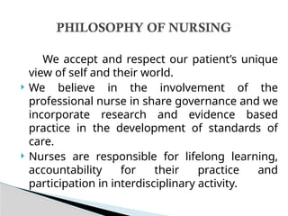 We accept and respect our patient’s unique
view of self and their world.
 We believe in the involvement of the
professional nurse in share governance and we
incorporate research and evidence based
practice in the development of standards of
care.
 Nurses are responsible for lifelong learning,
accountability for their practice and
participation in interdisciplinary activity.
PHILOSOPHY OF NURSING
 