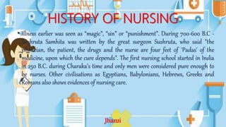 HISTORY OF NURSING
• Illness earlier was seen as “magic”, “sin” or “punishment”. During 700-600 B.C -
Sushruta Samhita was written by the great surgeon Sushruta, who said "the
physician, the patient, the drugs and the nurse are four feet of `Padas' of the
medicine, upon which the cure depends". The first nursing school started in India
in 250 B.C. during Charaka's time and only men were considered pure enough to
be nurses. Other civilisations as Egyptians, Babylonians, Hebrews, Greeks and
Romans also shows evidences of nursing care.
Jhansi
 